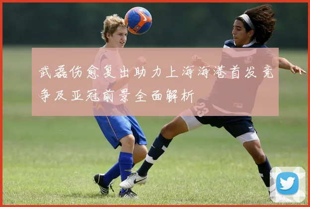 武磊伤愈复出助力上海海港首发竞争及亚冠前景全面解析