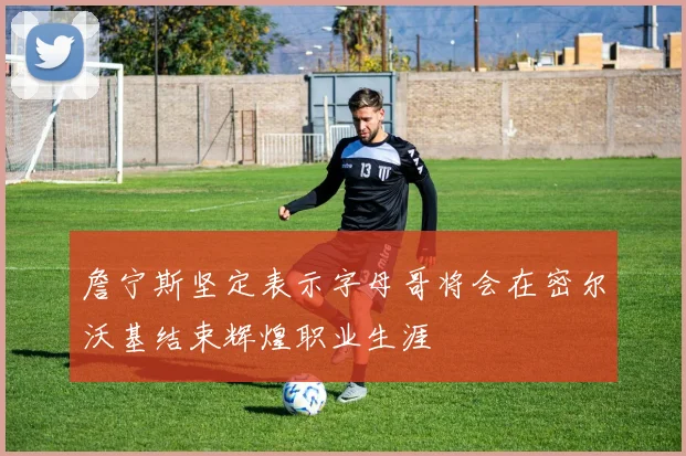 詹宁斯坚定表示字母哥将会在密尔沃基结束辉煌职业生涯