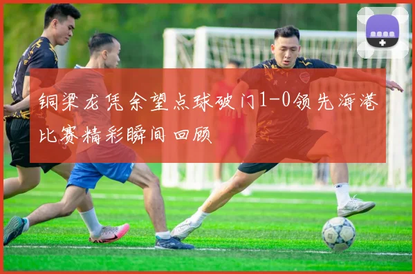 铜梁龙凭余望点球破门1-0领先海港比赛精彩瞬间回顾