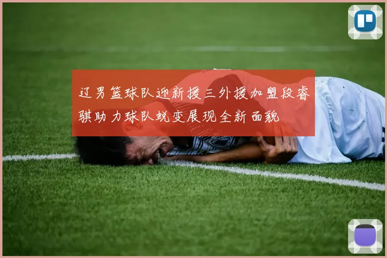 辽男篮球队迎新援三外援加盟段睿骐助力球队蜕变展现全新面貌