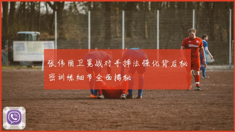 张伟丽卫冕战对手摔法强化背后秘密训练细节全面揭秘
