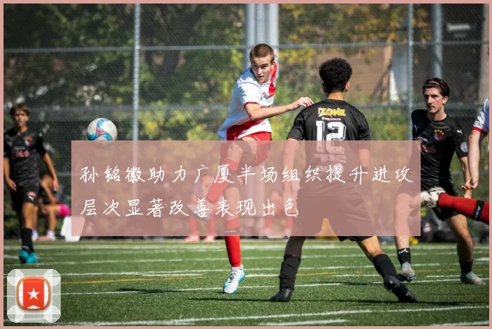 孙铭徽助力广厦半场组织提升进攻层次显著改善表现出色
