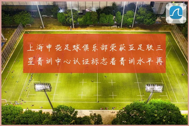 上海申花足球俱乐部荣获亚足联三星青训中心认证标志着青训水平再上新台阶