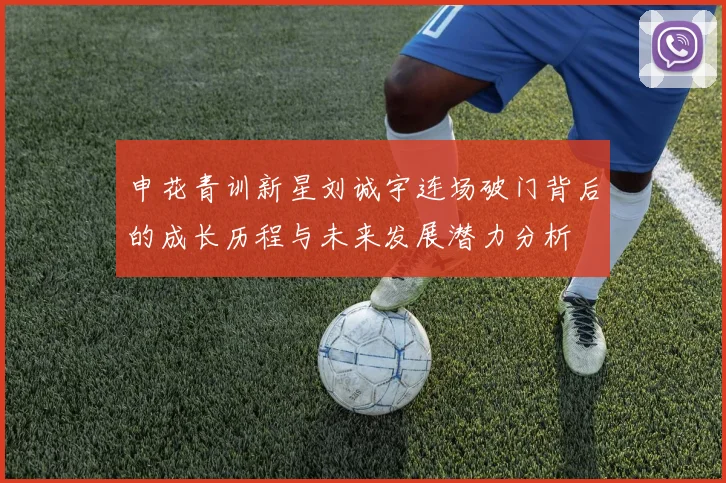 申花青训新星刘诚宇连场破门背后的成长历程与未来发展潜力分析