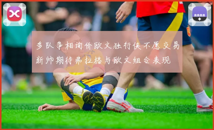 多队争相询价欧文独行侠不愿交易新帅期待弗拉格与欧文组合表现