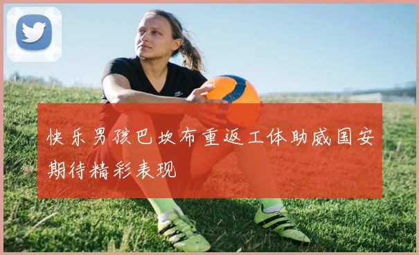 快乐男孩巴坎布重返工体助威国安期待精彩表现